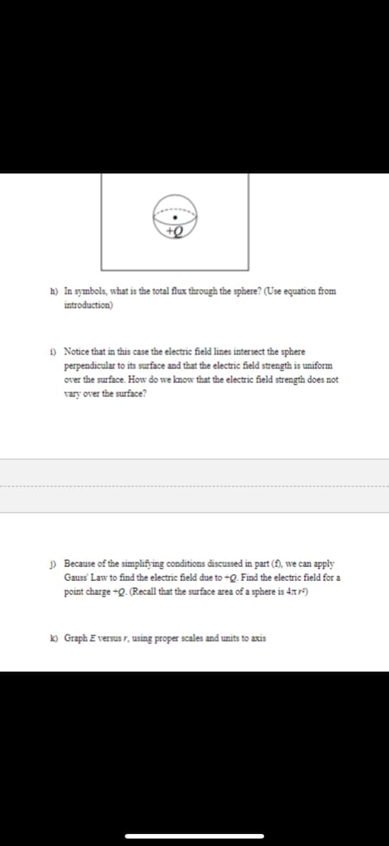 h) In symbols, what is the total flux through the sphere? (Use equation from
introduction)
i) Notice that in this case the electric field lines intersect the sphere
perpendicular to its surface and that the electric field strength is uniform
over the surface. How do we know that the electric field strength does not
vary over the surface?
j) Because of the simplifying conditions discussed in part (f), we can apply
Gauss' Law to find the electric field due to +Q. Find the electric field for a
point charge +Q. (Recall that the surface area of a sphere is 4t7²)
k) Graph E versus r, using proper scales and units to axis