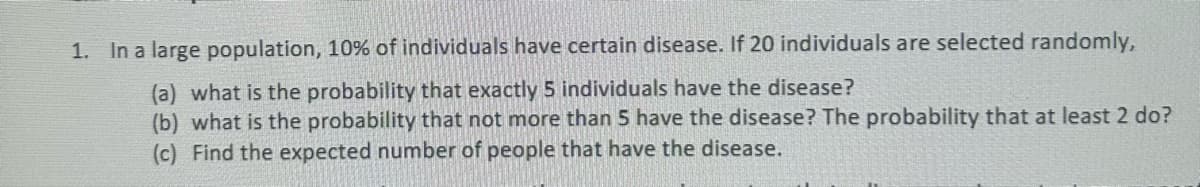 1. In a large population, 10% of individuals have certain disease. If 20 individuals are selected randomly,
(a) what is the probability that exactly 5 individuals have the disease?
(b) what is the probability that not more than 5 have the disease? The probability that at least 2 do?
(c) Find the expected number of people that have the disease.