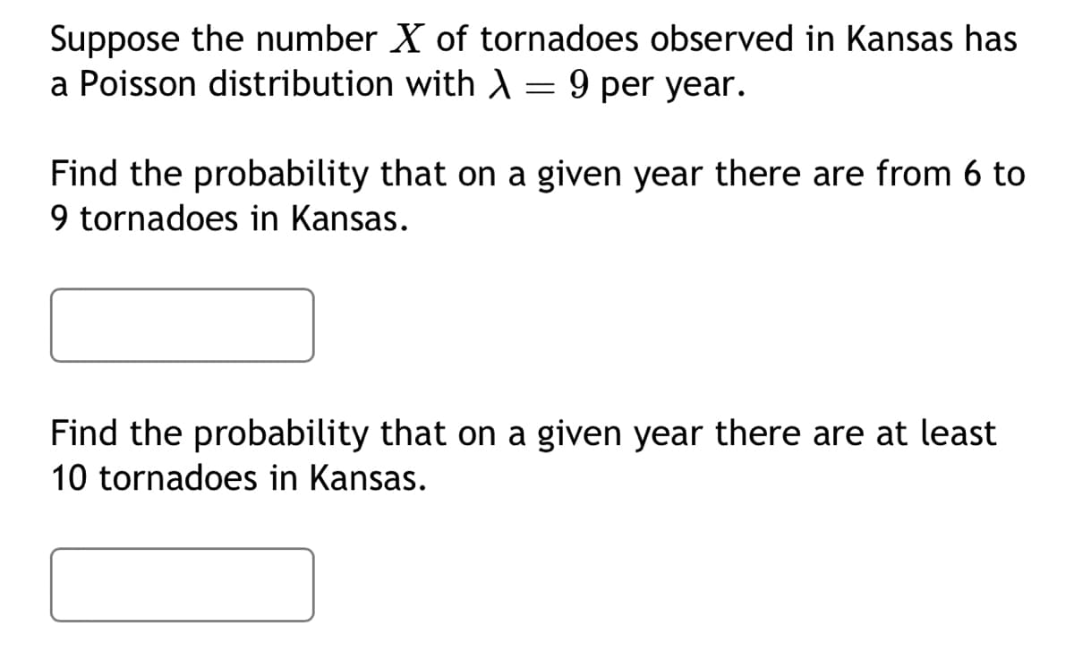 Suppose the number X of tornadoes observed in Kansas has
a Poisson distribution with λ = 9 per year.
Find the probability that on a given year there are from 6 to
9 tornadoes in Kansas.
Find the probability that on a given year there are at least
10 tornadoes in Kansas.