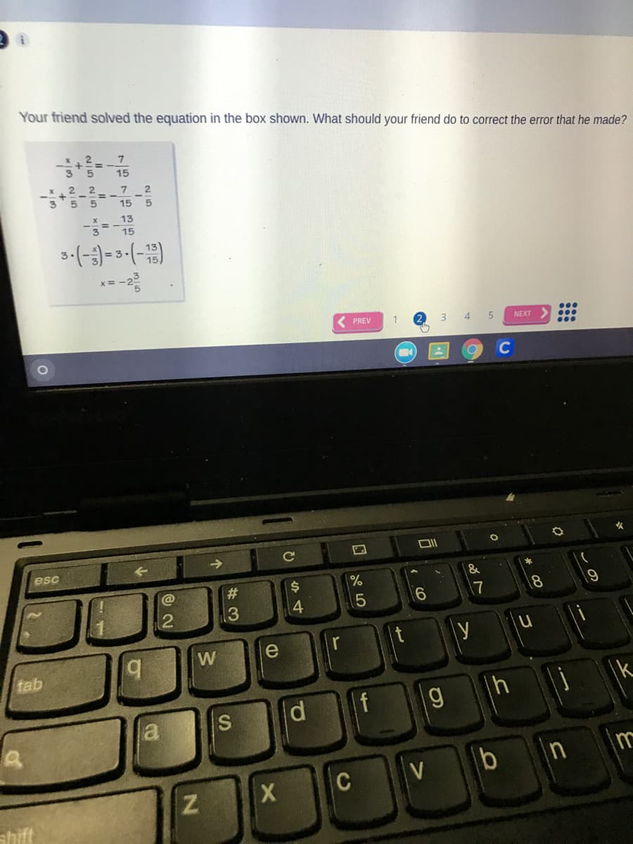 Your friend solved the equation in the box shown. What should your friend do to correct the error that he made?
x, 2
15
2 2
2
5
15
13
3-(-;)-3-(-)
PREV
3
4
NEXT
Ce
esc
@
#3
%$4
%
2
13
4
|t
b.
W
e
tab
a s
bnm
C
shift
