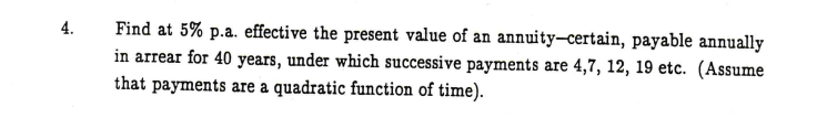 Find at 5% p.a. effective the present value of an annuity–certain, payable annually
in arrear for 40 years, under which successive payments are 4,7, 12, 19 etc. (Assume
that payments are a quadratic function of time).
