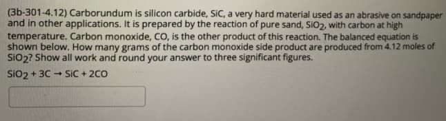 (3b-301-4.12) Carborundum is silicon carbide, SiC, a very hard material used as an abrasive on sandpaper
and in other applications. It is prepared by the reaction of pure sand, SiO2, with carbon at high
temperature. Carbon monoxide, CO, is the other product of this reaction. The balanced equation is
shown below. How many grams of the carbon monoxide side product are produced from 4.12 moles of
SiO2? Show all work and round your answer to three significant figures.
Sio2 + 30
SiC + 2C0
