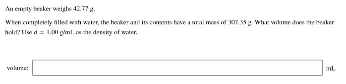 An empty beaker weighs 42.77 g.
When completely filled with water, the beaker and its contents have a total mass of 307.35 g. What volume does the beaker
hold? Use d = 1.00 g/mL as the density of water.
volume:
mL
