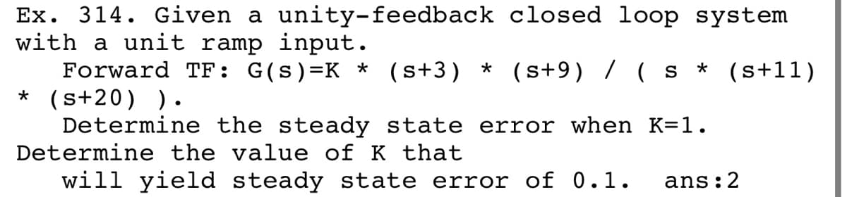 Ex. 314. Given a unity-feedback closed loop system
with a unit ramp input.
Forward TF: G(s)=K * (s+3) * (s+9) / ( s
* (s+20) )·
Determine the steady state error when K=1.
Determine the value of K that
* (s+l1)
will yield steady state error of 0.1.
ans:2
