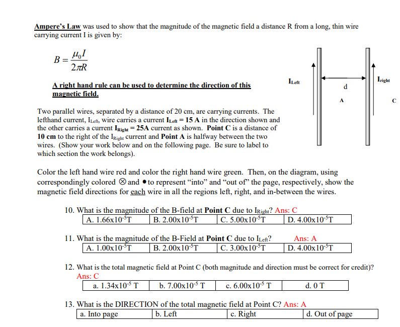 Ampere's Law was used to show that the magnitude of the magnetic field a distance R from a long, thin wire
carrying current I is given by:
B
HI
2πR
A right hand rule can be used to determine the direction of this
magnetic field.
Two parallel wires, separated by a distance of 20 cm, are carrying currents. The
lefthand current, ILeft, wire carries a current ILen= 15 A in the direction shown and
the other carries a current IRight = 25A current as shown. Point C is a distance of
10 cm to the right of the IRight current and Point A is halfway between the two
wires. (Show your work below and on the following page. Be sure to label to
which section the work belongs).
10. What is the magnitude
A. 1.66x10-5T
Color the left hand wire red and color the right hand wire green. Then, on the diagram, using
correspondingly colored and to represent "into" and "out of the page, respectively, show the
magnetic field directions for each wire in all the regions left, right, and in-between the wires.
11. What is the magnitude
A. 1.00x10-ST
of the B-field at Point C due to Iright? Ans: C
B. 2.00x10-³T C. 5.00x10-³T
of the B-Field at Point C due to ILeft?
B. 2.00x10-ST
C. 3.00x10 ³T
ILeft
12. What is the total magnetic
Ans: C
a. 1.34x10-5 T
13. What is the DIRECTION
a. Into page
D. 4.00x10 ST
A
Ans: A
D. 4.00x10-ST
field at Point C (both magnitude and direction must be correct for credit)?
b. 7.00x10-5 T
c. 6.00x10¹³ T
d. 0 T
of the total magnetic field at Point C? Ans: A
b. Left
c. Right
d. Out of page
Iright
с