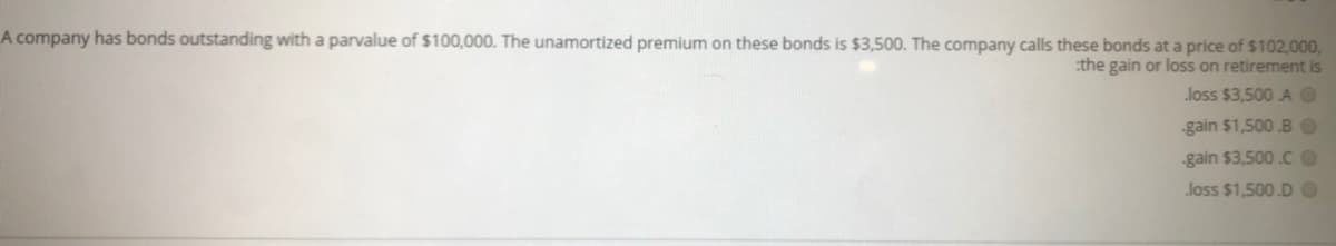 A company has bonds outstanding with a parvalue of $100,000. The unamortized premium on these bonds is $3,500. The company calls these bonds at a price of $102,000,
:the gain or loss on retirement is
loss $3,500 AO
-gain $1,500 B O
-gain $3,500.CO
loss $1,500.DO
