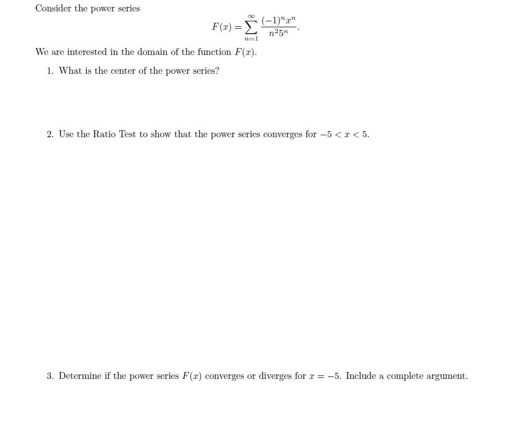 Consider the power series
(-1)n
Σ
F(x) =
n25n
n=1
We are interested in the domain of the function F(x)
1. What is the center of the power series?
2. Use the Ratio Test to show that the power series converges for -5< x < 5
3. Determine if the power series F(r) converges or diverges for r-5. Include a complete argument
