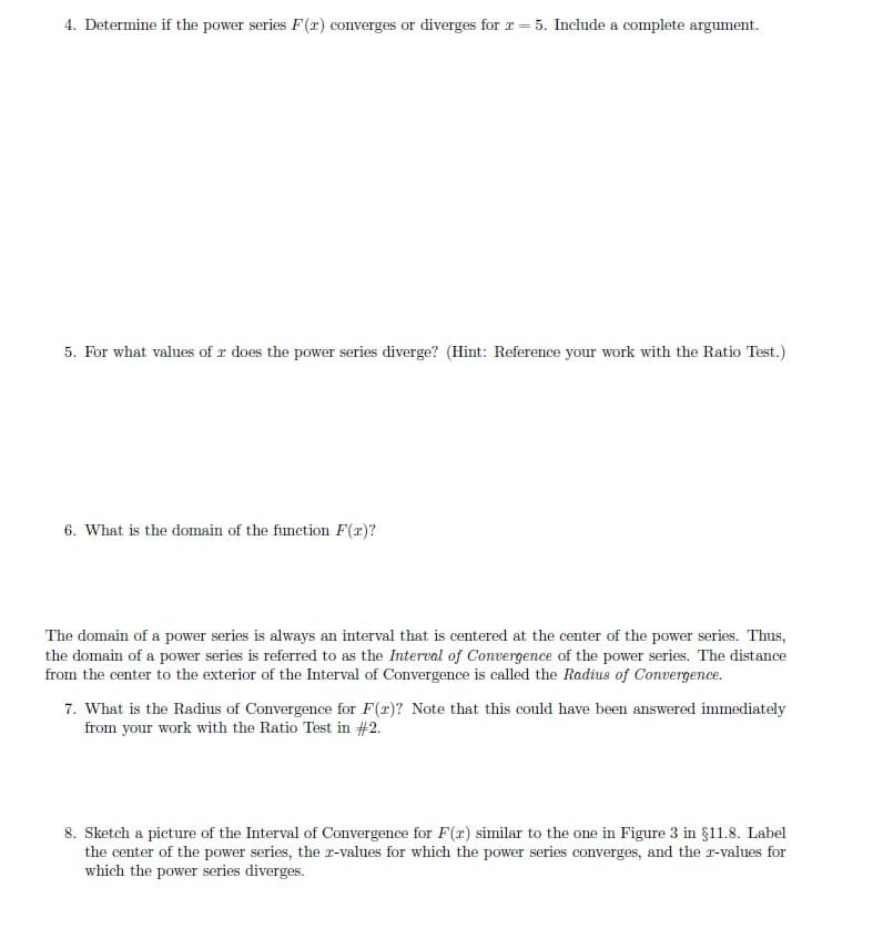 4. Determine if the power series F(r) converges or diverges for r
5. Include a complete argument
5. For what values of r does the power series diverge? (Hint: Reference your work with the Ratio Test.)
6. What is the domain of the function F(x)?
The domain of a power series is always an interval that is centered at the center of the power series. Thus,
the domain of a power series is referred to as the Interval of Convergence of the power series. The distance
from the center to the exterior of the Interval of Convergence is called the Radius of Convergence.
7. What is the Radius of Convergence for F(r)? Note that this could have been answered immediately
from your work with the Ratio Test in #2.
8. Sketch a pieture of the Interval of Convergence for F(r) similar to the one in Figure 3 in §11.8. Label
the center of the power series, ther-values for which the power series converges, and the r-values for
which the power series diverges
