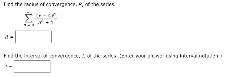 Find the radius of convergence, R, of the series.
(х- 4)"
n 0
R =
Find the interval of convergence, I, of the series. (Enter your answer using interval notation.)
I =
