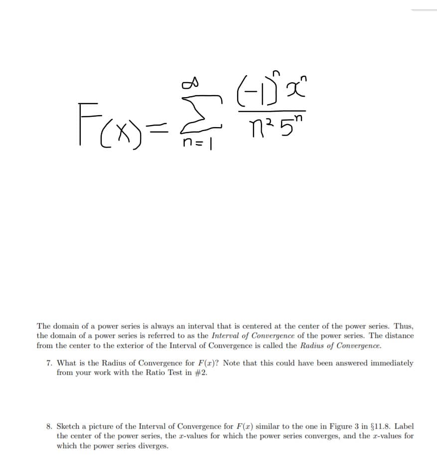 Fo=
n25
The domain of a power series is always an interval that is centered at the center of the power series. Thus,
the domain of a power series is referred to as the Interval of Convergence of the power series. The distance
from the center to the exterior of the Interval of Convergence is called the Radius of Convergence.
7. What is the Radius of Convergence for F(a)? Note that this could have been answered immediately
from your work with the Ratio Test in # 2.
8. Sketch a picture of the Interval of Convergence for F(a) similar to the one in Figure 3 in §11.8. Label
the center of the power series, the r-values for which the power series converges, and the r-values for
which the power series diverges.
