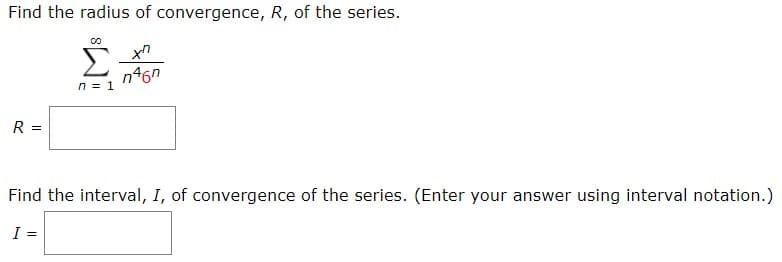 Find the radius of convergence, R, of the series.
xn
n46n
n1
R =
Find the interval, I, of convergence of the series. (Enter your answer using interval notation.)
I =
