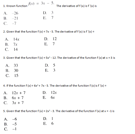 fx) = 3x - 5.
1. Known function
The derivative of f (x) is f '(x) is
D. 3
E. 7
A.
-26
В.
-21
С.
-7
2. Given that the function f (x) = 7x - 5. The derivative of f (x) is f '(x) =
A. 14x
В. 7х
D. 12
E. 7
С.
14
3. Given that the function f (x) = 5x? - 12. The derivative of the function f (x) at x = 3 is
А. 33
В. 30
С. 15
D. 5
E. 3
4. If the function f (x) = 6x?+ 7x- 5. The derivative of the function f (x) is f '(x) =
A.
12x + 7
D.
12x
В.
6х + 7
E.
6x
С.
Зх + 7
5. Given that the function f (x) = 2x - 3. The derivative of the function f (x) at x = -1 is
A.
-6
D. 1
В.
-5
E. 6
С.
-1
