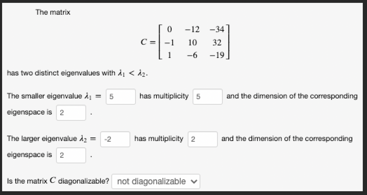 The matrix
has two distinct eigenvalues with A₁ < ₂.
The smaller eigenvalue A₁ = 5
eigenspace is 2
C =
The larger eigenvalue A₂ -=
eigenspace is 2
0 - 12
1
10
-6
1
has multiplicity 5
has multiplicity 2
Is the matrix C diagonalizable? not diagonalizable
-34
32
-19
and the dimension of the corresponding
and the dimension of the corresponding