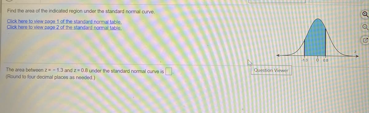 Find the area of the indicated region under the standard normal curve.
Click here to view page 1 of the standard normal table,
Click here to view page 2 of the standard normal table,
-1.3
O 08
The area between z = - 1.3 and z= 0.8 under the standard normal curve is.
(Round to four decimal places as needed.)
Question Viewer
