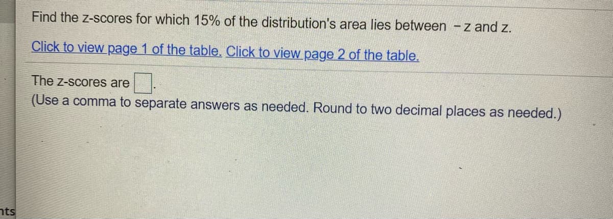 Find the z-scores for which 15% of the distribution's area lies between -z and z.
Click to view page 1 of the table. Click to view page 2 of the table.
The z-scores are
(Use a comma to separate answers as needed. Round to two decimal places as needed.)
nts
