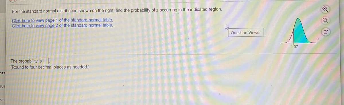 For the standard normal distribution shown on the right, find the probability of z occurring in the indicated region.
Click here to view page 1 of the standard normal table,
Click here to view page 2 of the standard normal table.
Question Viewer
-1.07
The probability is.
(Round to four decimal places as needed.)
nts
pur
