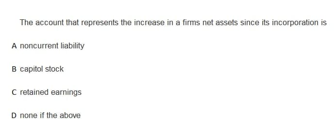 The account that represents the increase in a firms net assets since its incorporation is
A noncurrent liability
B capitol stock
C retained earnings
D none if the above
