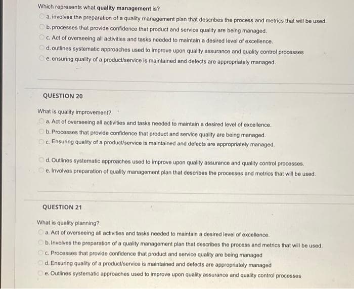 Which represents what quality management is?
a. involves the preparation of a quality management plan that describes the process and metrics that will be used.
b. processes that provide confidence that product and service quality are being managed.
OC. Act of overseeing all activities and tasks needed to maintain a desired level of excellence.
Od.outlines systematic approaches used to improve upon quality assurance and quality control processes
e. ensuring quality of a product/service is maintained and defects are appropriately managed.
QUESTION 20
What is quality improvement?
Oa. Act of overseeing all activities and tasks needed to maintain a desired level of excellence.
O b. Processes that provide confidence that product and service quality are being managed.
Oc Ensuring quality of a product/service is maintained and defects are appropriately managed.
d. Outlines systematic approaches used to improve upon quality assurance and quality control processes.
e. Involves preparation of quality management plan that describes the processes and metrics that will be used.
QUESTION 21
What is quality planning?
O a. Act of overseeing all activities and tasks needed to maintain a desired level of excellence.
b. Involves the preparation of a quality management plan that describes the process and metrics that will be used.
O. Processes that provide confidence that product and service quality are being managed
Od. Ensuring quality of a product/service is maintained and defects are appropriately managed
e. Outlines systematic approaches used to improve upon quality assurance and quality control processes
