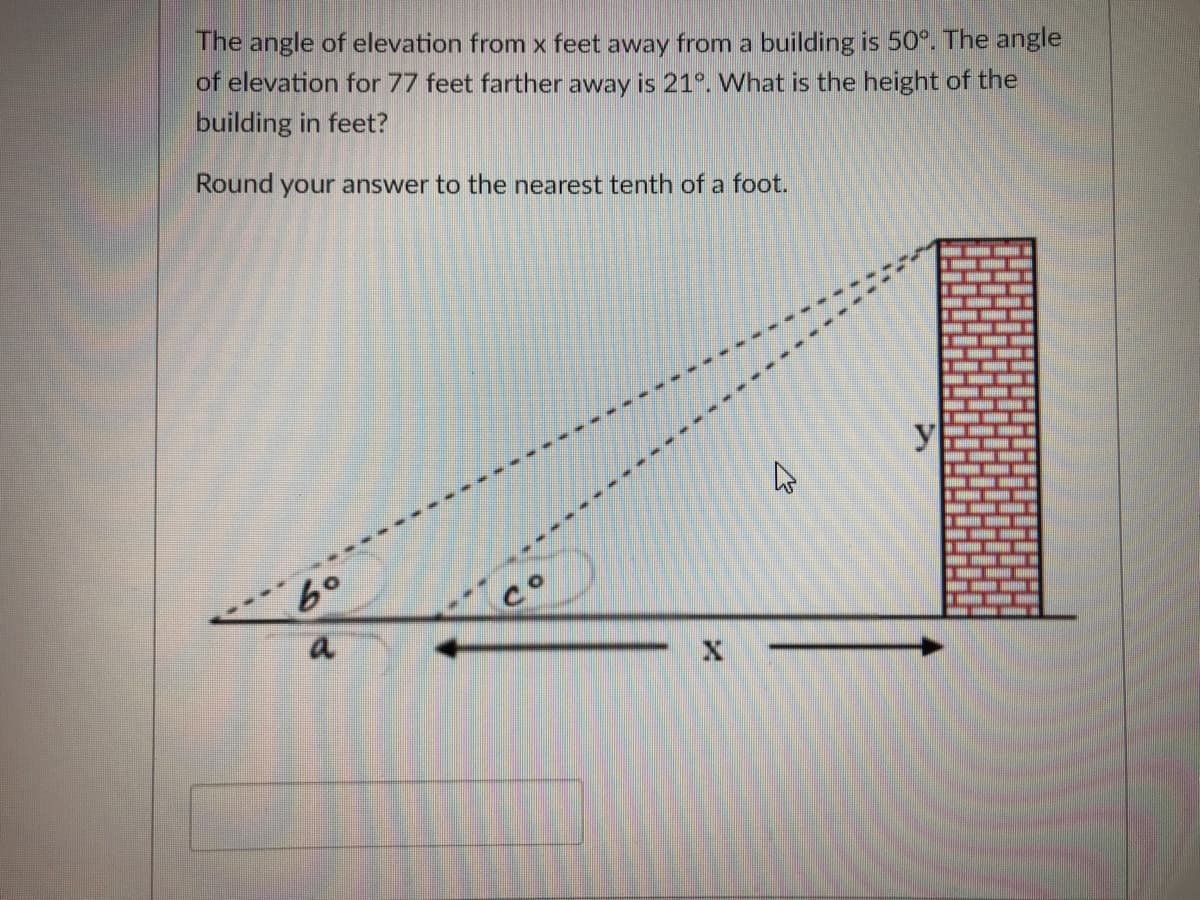 The angle of elevation from x feet away from a building is 50°. The angle
of elevation for 77 feet farther away is 21°. What is the height of the
building in feet?
Round your answer to the nearest tenth of a foot.
y
a

