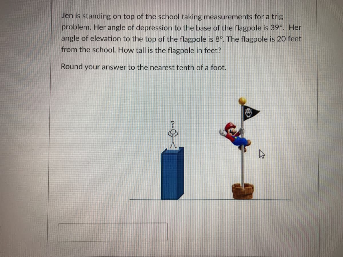 Jen is standing on top of the school taking measurements for a trig
problem. Her angle of depression to the base of the flagpole is 39°. Her
angle of elevation to the top of the flagpole is 8°. The flagpole is 20 feet
from the school. How tall is the flagpole in feet?
Round your answer to the nearest tenth of a foot.
