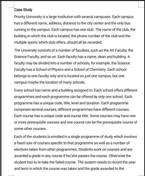 Case Study
Priority University is a large institution with several campuses. Each campus
has a different name, address, distance to the city center and the only bus
running to the campus. Each campus has one club. The name of the club, the
building in which the club is located, the phone number of the club and the
multiple sports which club offers, should all be recorded.
The University consists of a number of faculties, such as the Art Faculty, the
Science Faculty, and so on. Each faculty has a name, dean and building. A
faculty may be divided into a number of schools, for example, the Science
Faculty has a School of Physics and a School of Chemistry. Each school
belongs to one faculty only and is located on just one campus, but one
campus maybe the location of many schools.
Every school has name and a building assigned to. Each school offers different
programmes and each programme can be offered by only one school. Each
programme has a unique code, title, level and duration. Each programme
comprises several courses, different programmes have different courses.
Each course has a unique code and course title. Some courses may have one
or more prerequisite courses and one course can be the prerequisite course of
some other courses.
Each of the students is enrolled in a single programme of study which involves
a fixed core of courses specific to that programme as well as a number of
electives taken from other programmes. Students work on courses and are
awarded a grade in any course if he/she passes the course. Otherwise the
student has to re-take the failed course. The system needs to record the year
and term in which the course was taken and the grade awarded to the