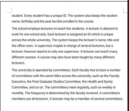 student. Every student has a unique ID. The system also keeps the student
name, birthday and the year he/she enrolled in the course.
The school employs lecturers to teach the students. A lecturer is allowed to
work for one school only. Each lecturer is assigned an ID which is unique
across the whole university. The system keeps the lecturer's name, title and
the office room. A supervisor maybe in charge of several lecturers, but a
lecturer, however reports to only one supervisor. A lecturer can teach many
different courses. A course may also have been taught by many different
lecturers.
The university is operated by committees. Each faculty has to have a number
of committees with the same titles across the university, such as the Faculty
Executive, the Post Graduate Studies Committee, the Health and Sanity
Committee, and so on. The committees meet regularly, such as weekly or
monthly. The frequency is determined by the faculty involved. A committee's
members are all lecturers. A lecturer may be a member of several committees.