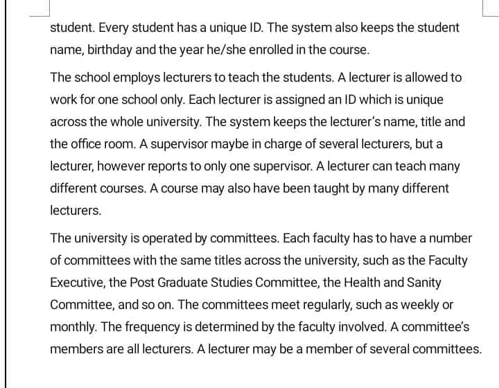 student. Every student has a unique ID. The system also keeps the student
name, birthday and the year he/she enrolled in the course.
The school employs lecturers to teach the students. A lecturer is allowed to
work for one school only. Each lecturer is assigned an ID which is unique
across the whole university. The system keeps the lecturer's name, title and
the office room. A supervisor maybe in charge of several lecturers, but a
lecturer, however reports to only one supervisor. A lecturer can teach many
different courses. A course may also have been taught by many different
lecturers.
The university is operated by committees. Each faculty has to have a number
of committees with the same titles across the university, such as the Faculty
Executive, the Post Graduate Studies Committee, the Health and Sanity
Committee, and so on. The committees meet regularly, such as weekly or
monthly. The frequency is determined by the faculty involved. A committee's
members are all lecturers. A lecturer may be a member of several committees.