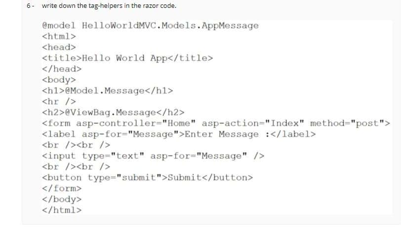 6- write down the tag-helpers in the razor code.
@model HelloWorldMVC. Models.AppMessage
<html>
<head>
<title>Hello World App</title>
</head>
<body>
<h1>@Model. Message</hl>
<hr />
<h2>@ViewBag.Message</h2>
<form asp-controller="Home" asp-action="Index" method="post">
<label asp-for="Message">Enter Message :</label>
<br /><br />
<input type="text" asp-for%="Message" />
<br /><br />
<button type="submit">Submit</button>
</form>
</body>
</html>
