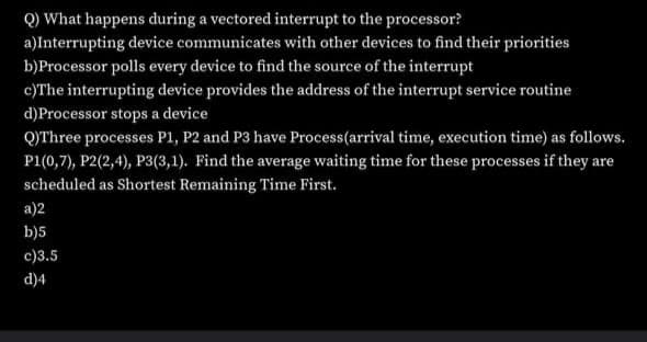 Q) What happens during a vectored interrupt to the processor?
a)Interrupting device communicates with other devices to find their priorities
b)Processor polls every device to find the source of the interrupt
c)The interrupting device provides the address of the interrupt service routine
d)Processor stops a device
QYThree processes P1, P2 and P3 have Process(arrival time, execution time) as follows.
P1(0,7), P2(2,4), P3(3,1). Find the average waiting time for these processes if they are
scheduled as Shortest Remaining Time First.
a)2
b)5
c)3.5
d)4
