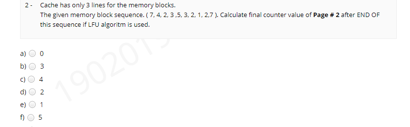 2- Cache has only 3 lines for the memory blocks.
The given memory block sequence. ( 7, 4, 2, 3,5, 3, 2, 1, 2,7 ). Calculate final counter value of Page # 2 after END OF
this sequence if LFU algoritm is used.
a)
b)
3
190201
4
2.
f)
1,
O O
()
