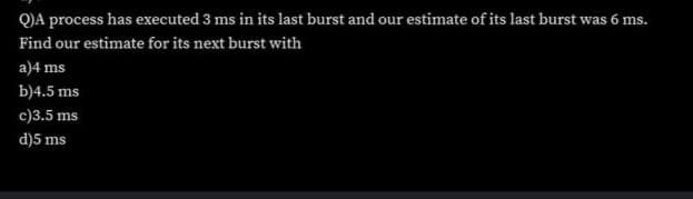 Q)A process has executed 3 ms in its last burst and our estimate of its last burst was 6 ms.
Find our estimate for its next burst with
a)4 ms
b)4.5 ms
c)3.5 ms
d)5 ms
