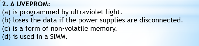 2. A UVEPROM:
(a) is programmed by ultraviolet light.
(b) loses the data if the power supplies are disconnected.
(c) is a form of non-volatile memory.
(d) is used in a SIMM.
