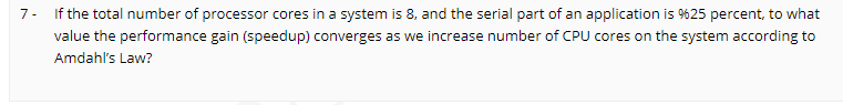 7- If the total number of processor cores in a system is 8, and the serial part of an application is %25 percent, to what
value the performance gain (speedup) converges as we increase number of CPU cores on the system according to
Amdahl's Law?
