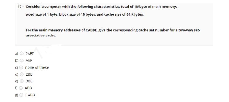 17- Consider a computer with the following characteristics: total of 1Mbyte of main memory:
word size of 1 byte; block size of 16 bytes; and cache size of 64 Kbytes.
For the main memory addresses of CABBE, give the corresponding cache set number for a two-way set-
associative cache.
a)
2AEF
b)
AEF
C)
none of these
2BB
ВЕ
АBB
g)
САВВ
