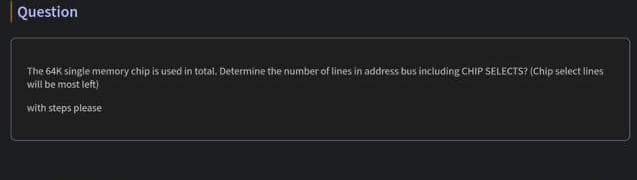 Question
The 64K single memory chip is used in total. Determine the number of lines in address bus including CHIP SELECTS? (Chip select lines
will be most left)
with steps please
