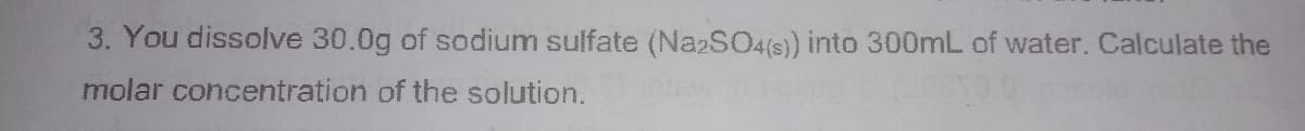 3. You dissolve 30.0g of sodium sulfate (NazSO4(s) into 300mL of water. Calculate the
molar concentration of the solution.
