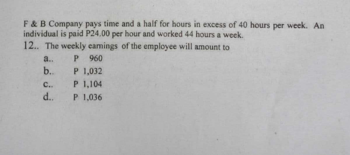 F & B Company pays time and a half for hours in excess of 40 hours per week. An
individual is paid P24.00 per hour and worked 44 hours a week.
12.. The weekly earnings of the employee will amount to
a..
P 960
b..
P 1,032
P 1,104
P 1,036
С..
d..
