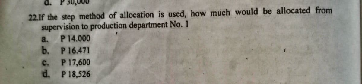 d.
22.If the step method of allocation is used, how much would be allocated from
supervision to production department No. 1
a. P14.000
b. P16.471
c. P17,600
d. P18,526
