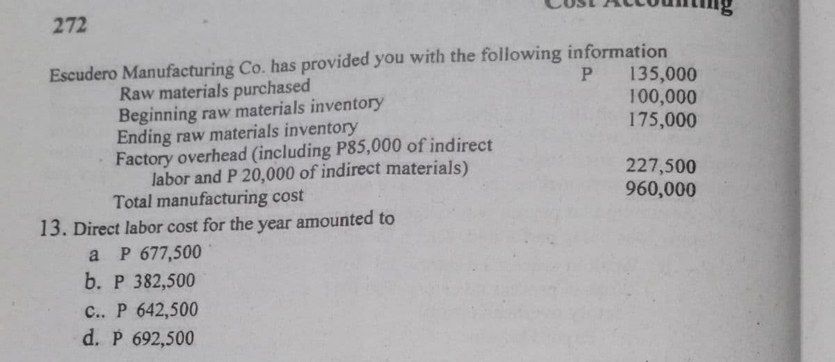 272
Escudero Manufacturing Co. has provided you with the following information
100,000
175,000
P 135,000
Raw materials purchased
Beginning raw materials inventory
Ending raw materials inventory
Factory overhead (including P85,000 of indirect
labor and P 20,000 of indirect materials)
Total manufacturing cost
227,500
960,000
13. Direct labor cost for the year amounted to
a P 677,500
b. P 382,500
C.. P 642,500
d. P 692,500
