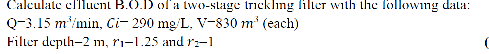 Calculate effluent B.O.D of a two-stage trickling filter with the following data:
Q=3.15 m³/min, Ci= 290 mg/L, V=830 m³ (each)
Filter depth=2 m, ri=1.25 and r2=1
