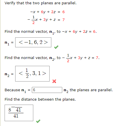 Verify that the two planes are parallel.
-x + 6y + 2z = 6
1
--x + 3y + z = 7
Find the normal vector, n,, to -x + 6y + 2z = 6.
n1
<-1, 6, 2>
Find the normal vector, n,, to -x + 3y + z = 7.
2
1
5, 3, 1>
n, =
Because n,
= 16
|n, the planes are parallel.
Find the distance between the planes.
8 41
41
V
