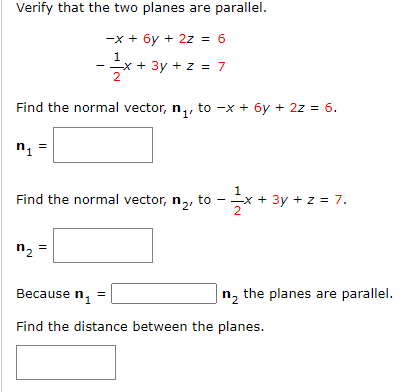 Verify that the two planes are parallel.
-x + 6y + 2z = 6
1
- -x + 3y + z = 7
Find the normal vector, n,, to -x + 6y + 2z = 6.
n, =
1
Find the normal vector, n,, to
+ 3y + z = 7.
2
-
n, =
Because n,
|n, the planes are parallel.
Find the distance between the planes.
