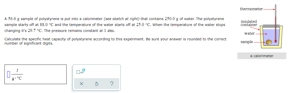 thermometer
A 56.6 g sample of polystyrene is put into a calorimeter (see sketch at right) that contains 250.0 g of water. The polystyrene
insulated
container
sample starts off at 88.0 °C and the temperature of the water starts off at 25.0 °C. When the temperature of the water stops
changing it's 29.7 °C. The pressure remains constant at 1 atm.
water
Calculate the specific heat capacity of polystyrene according to this experiment. Be sure your answer is rounded to the correct
number of significant digits.
sample
a calorimeter
J
g• °C
