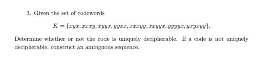 3. Given the set of codewords
K = {ryx, rxry, ryyr, yyrr, xIryy, IryYr, YYYYT, Yxyxyy}.
Determine whether or not the code is uniquely decipherable. If a code is not uniquely
decipherable, construct an ambiguous sequence.
