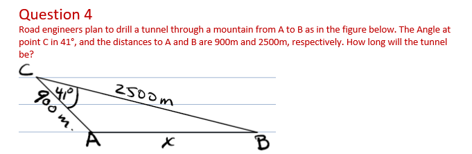 Question 4
Road engineers plan to drill a tunnel through a mountain from A to B as in the figure below. The Angle at
point C in 41°, and the distances to A and B are 900m and 2500m, respectively. How long will the tunnel
be?
2500m
B
900 m-
