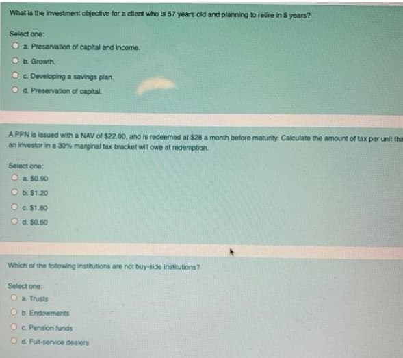 What is the investment objective for a client who is 57 years old and planning to retire in 5 years?
Select one:
O a Preservation of capital and income.
b. Growth.
O c Developing a savings plan.
Od. Preservation of capital.
A PPN is issued with a NAV of $22.00, and is redeemed at $28 a month before maturity. Calculate the amount of tax per unit tha
an investor in a 30% marginal tax bracket will owe at redemption.
Select one:
O a $0.90
Ob. $1.20
Oe $1.80
Od. $0.60
Which of the following institutions are not buy-side institutions?
Select one:
O a Trusts
O b. Endowments
Oc. Pension funds
Od. Full-service dealers
