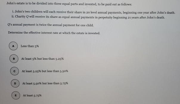 John's estate is to be divided into three equal parts and invested, to be paid out as follows:
i. John's two children will each receive their share in 20 level annual payments, beginning one year after John's death.
ii. Charity Q will receive its share as equal annual payments in perpetuity beginning 21 years after John's death.
Q's annual payment is twice the annual payment for one child.
Determine the effective interest rate at which the estate is invested.
Less than 5%
At least 5% but less than 5.25%
At least 5.25% but less than 5.5o%
At least 5-50% but less than 5.75%
At least 5.75%
