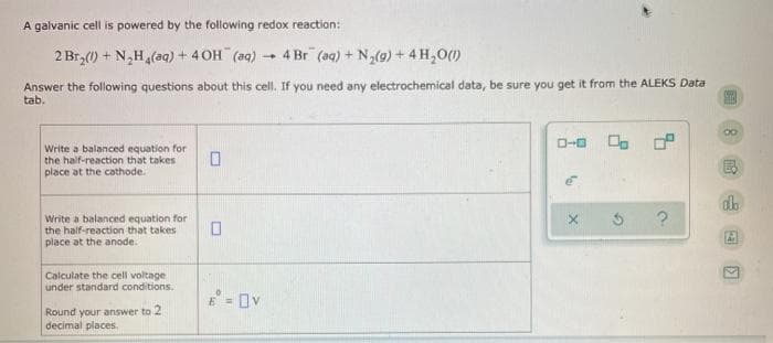 A galvanic cell is powered by the following redox reaction:
2 Br,(0) + N,H(aq) + 4 OH (aq) - 4 Br (aq) + N,(9) + 4 H,0(1)
Answer the following questions about this cell. If you need any electrochemical data, be sure you get it from the ALEKS Data
tab.
O-0
Write a balanced equation for
the half-reaction that takes
place at the cathode.
Write a balanced equation for
the half-reaction that takes
place at the anode.
Calculate the cell voltage
under standard conditions.
E = Ov
Round your answer to 2
decimal places,
