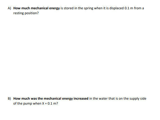 A) How much mechanical energy is stored in the spring when it is displaced 0.1 m from a
resting position?
B) How much was the mechanical energy increased in the water that is on the supply side
of the pump when X = 0.1 m?
