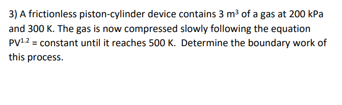 3) A frictionless piston-cylinder device contains 3 m3 of a gas at 200 kPa
and 300 K. The gas is now compressed slowly following the equation
PV1.2 = constant until it reaches 500 K. Determine the boundary work of
this process.
